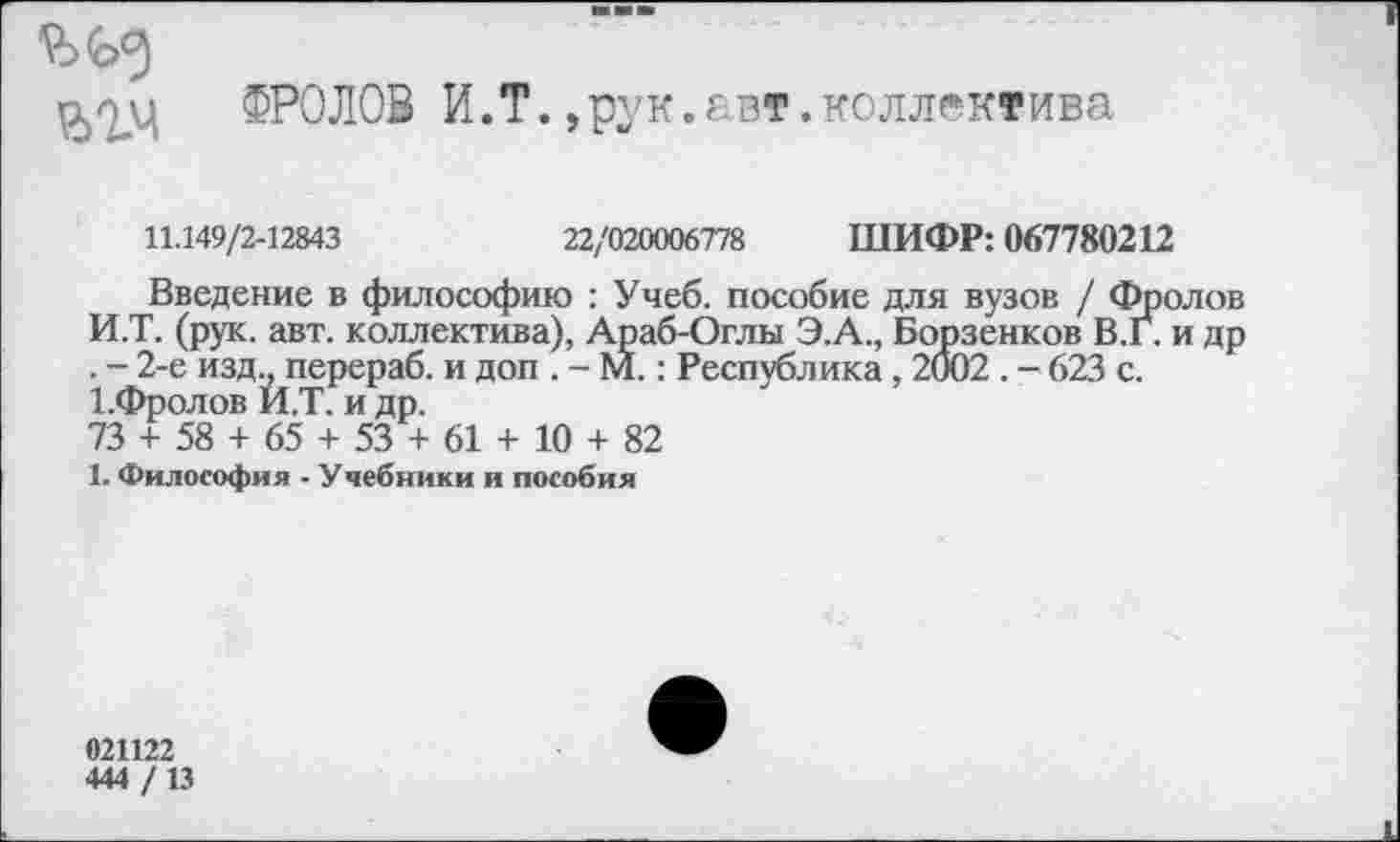 ﻿ФРОЛОВ И.Т.,рук.авт.коллектива
11.149/2-12843	22/020006778 ШИФР: 067780212
Введение в философию : Учеб, пособие для вузов / Фролов И.Т. (рук. авт. коллектива), Араб-Оглы Э.А., Борзенков В.Г. и др . - 2-е изд? перераб. и доп . - М.: Республика , 2002 . - 623 с. 1.Фролов И.Т. и др.
73 + 58 + 65 + 53 + 61 + 10 + 82
1. Философия - Учебники и пособия
021122
444 /13